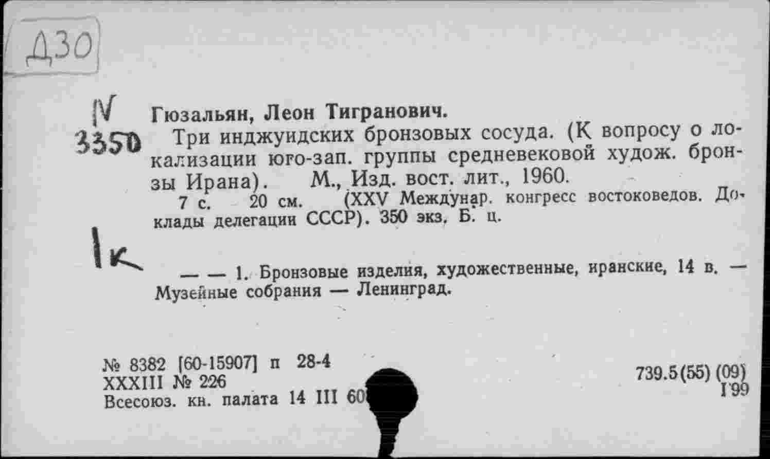 ﻿дзо
Î5SO
Гюзальян, Леон Тигранович.
Три инджуидских бронзовых сосуда. (К вопросу о локализации юго-зап. группы средневековой худож. бронзы Ирана). М„ Изд. вост, лит., 1960.
7 с. 20 см. (XXV Междунар. конгресс востоковедов. Доклады делегации СССР). 350 экз. Б. ц.
_______1. Бронзовые изделия, художественные, иранские, 14 в. — Музейные собрания — Ленинград.
№ 8382 [60-15907] п 28-4
XXXIII № 226	і
Всесоюз. кн. палата 14 III 601
739.5(55) (09)
Г99